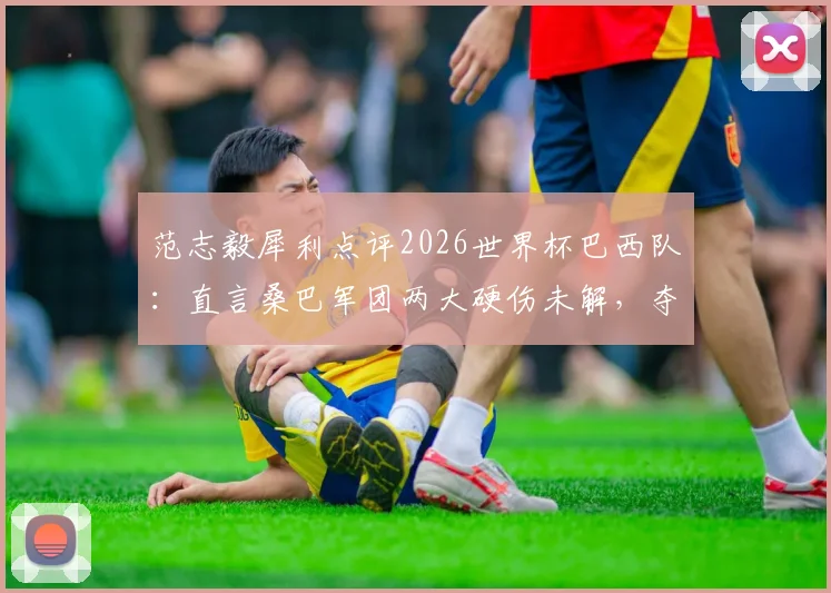 范志毅犀利点评2026世界杯巴西队：直言桑巴军团两大硬伤未解，夺冠前景依旧悬乎