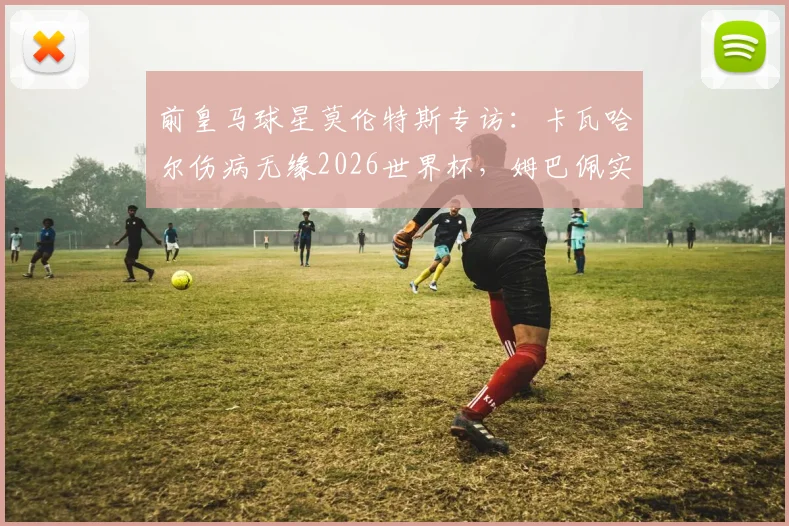 前皇马球星莫伦特斯专访:卡瓦哈尔伤病无缘2026世界杯,姆巴佩实力永远不应被低估