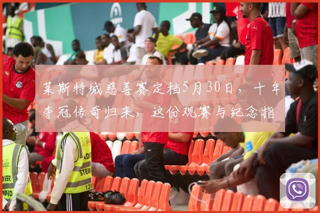 莱斯特城慈善赛定档5月30日,十年夺冠传奇归来,这份观赛与纪念指南必看
