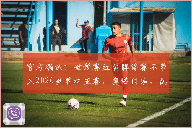 官方确认:世预赛红黄牌停赛不带入2026世界杯正赛,奥塔门迪、凯塞多等多位球星获解禁规则解读