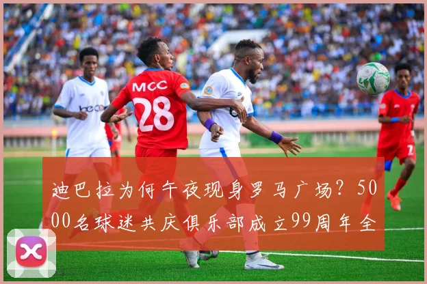 迪巴拉为何午夜现身罗马广场？5000名球迷共庆俱乐部成立99周年全程回顾与现场高清图集