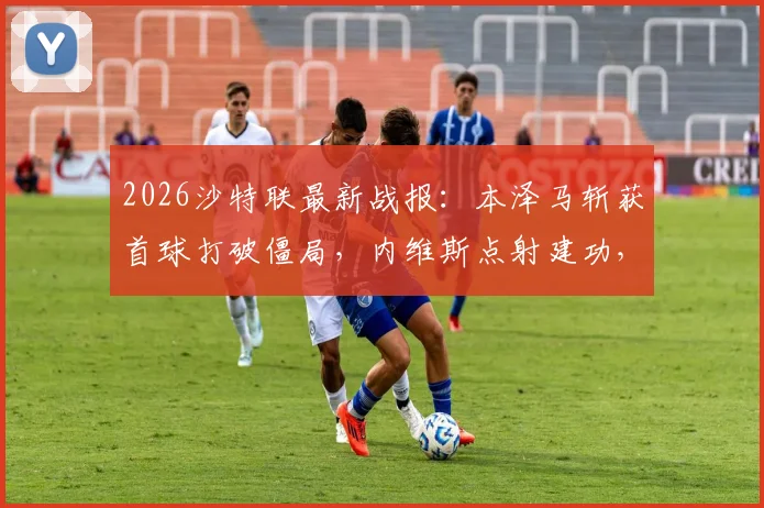 2026沙特联最新战报：本泽马斩获首球打破僵局，内维斯点射建功，利雅得新月3-0完胜哈森姆比赛全回顾