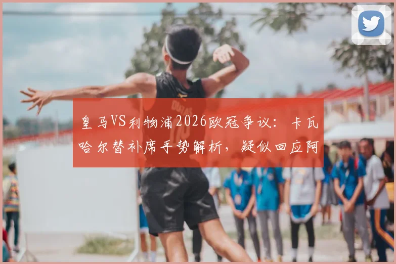 皇马VS利物浦2026欧冠争议:卡瓦哈尔替补席手势解析,疑似回应阿诺德回防问题,双方球迷热议焦点回顾