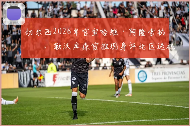 切尔西2026年官宣哈维·阿隆索执教，勒沃库森官推现身评论区送祝福，双方渊源与执教前景深度解读