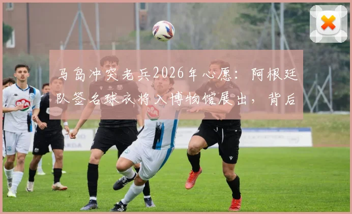 马岛冲突老兵2026年心愿：阿根廷队签名球衣将入博物馆展出，背后故事引热议