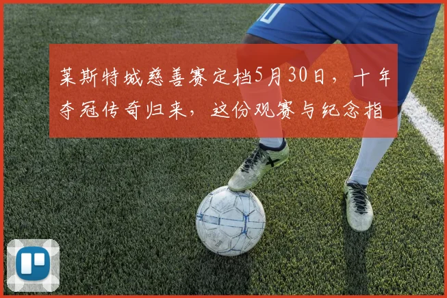 莱斯特城慈善赛定档5月30日，十年夺冠传奇归来，这份观赛与纪念指南必看