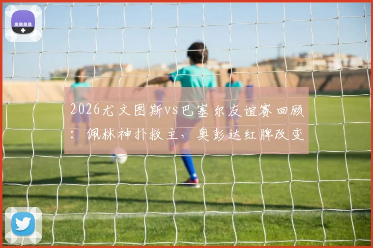 2026尤文图斯vs巴塞尔友谊赛回顾:佩林神扑救主,奥彭达红牌改变走势,十人苦守0-0