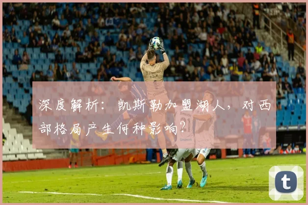 深度解析：凯斯勒加盟湖人，对西部格局产生何种影响？