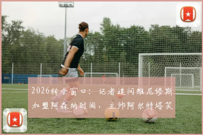 2026转会窗口：记者追问维尼修斯加盟阿森纳时间，主帅阿尔特塔笑而不语致谢离场