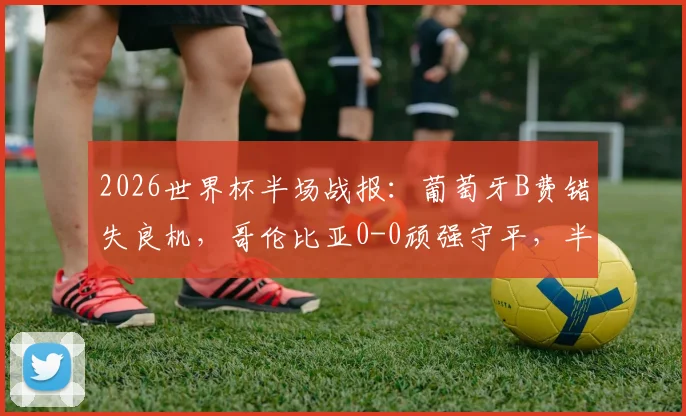 2026世界杯半场战报：葡萄牙B费错失良机，哥伦比亚0-0顽强守平，半场数据解析与下半场走向预测