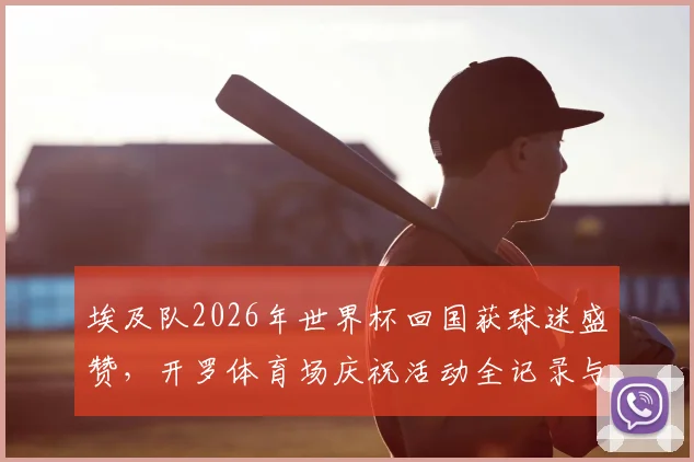 埃及队2026年世界杯回国获球迷盛赞，开罗体育场庆祝活动全记录与未来展望