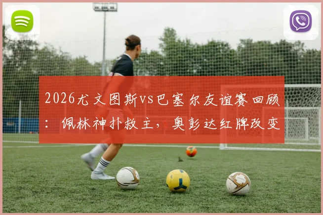 2026尤文图斯vs巴塞尔友谊赛回顾：佩林神扑救主，奥彭达红牌改变走势，十人苦守0-0