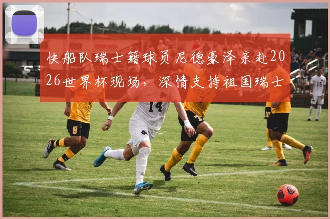 快船队瑞士籍球员尼德豪泽亲赴2026世界杯现场，深情支持祖国瑞士队征程全记录