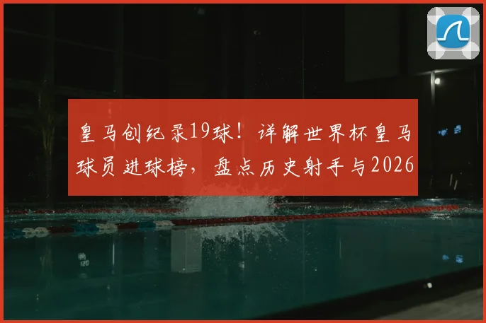 皇马创纪录19球！详解世界杯皇马球员进球榜，盘点历史射手与2026潜力新星