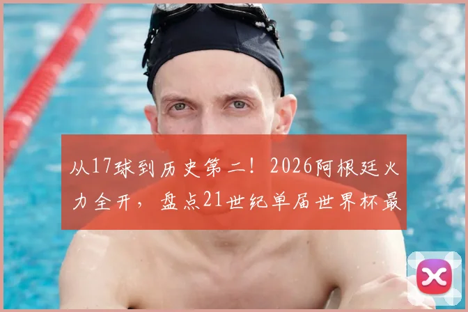从17球到历史第二！2026阿根廷火力全开，盘点21世纪单届世界杯最强进攻球队
