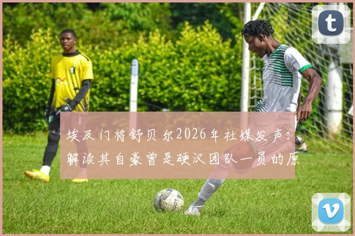 埃及门将舒贝尔2026年社媒发声：解读其自豪曾是硬汉团队一员的原因与职业感言