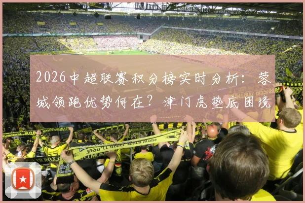 2026中超联赛积分榜实时分析：蓉城领跑优势何在？津门虎垫底困境解读