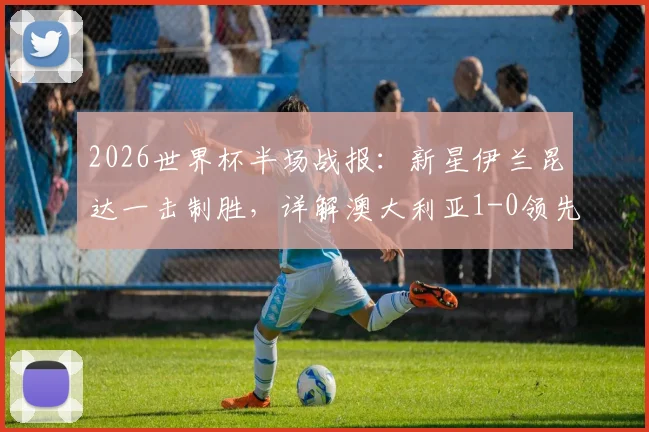 2026世界杯半场战报：新星伊兰昆达一击制胜，详解澳大利亚1-0领先土耳其关键点与全场战术悬念