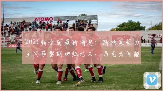 2026转会窗最新消息：斯帕莱蒂力主冈萨雷斯回归尤文，马竞为何能以低价买断，转会前景全解析