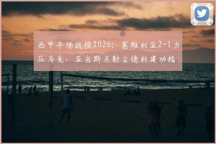 西甲半场战报2026：塞维利亚2-1力压马竞，亚当斯点射古德利建功精彩回顾
