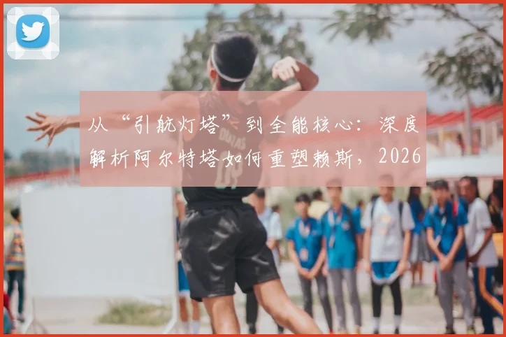 从“引航灯塔”到全能核心：深度解析阿尔特塔如何重塑赖斯，2026赛季中场蜕变全记录