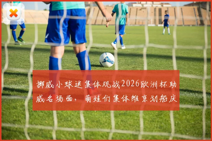 挪威小球迷集体观战2026欧洲杯助威名场面，萌娃们集体维京划船庆祝引发网络热议