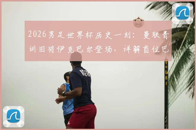 2026男足世界杯历史一刻：曼联青训旧将伊克巴尔登场，详解首位巴基斯坦裔球员的足球之路与身份意义