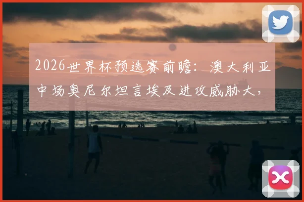2026世界杯预选赛前瞻：澳大利亚中场奥尼尔坦言埃及进攻威胁大，全队已针对性加练点球备战关键战