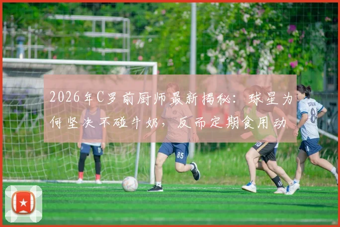2026年C罗前厨师最新揭秘：球星为何坚决不碰牛奶，反而定期食用动物内脏的深层原因与完整食谱分析