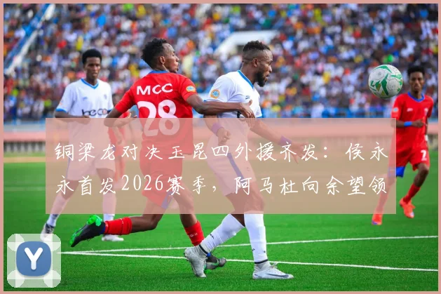 铜梁龙对决玉昆四外援齐发：侯永永首发2026赛季，阿马杜向余望领衔核心替补阵容