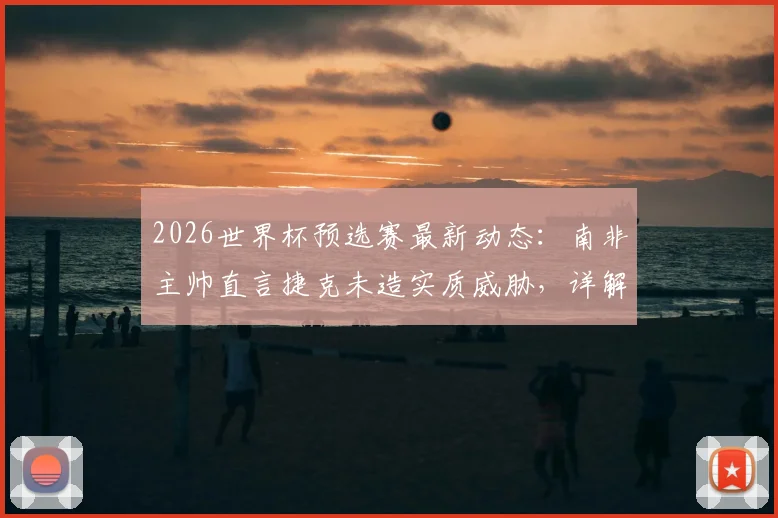 2026世界杯预选赛最新动态：南非主帅直言捷克未造实质威胁，详解末轮生死战出线希望与战术应对