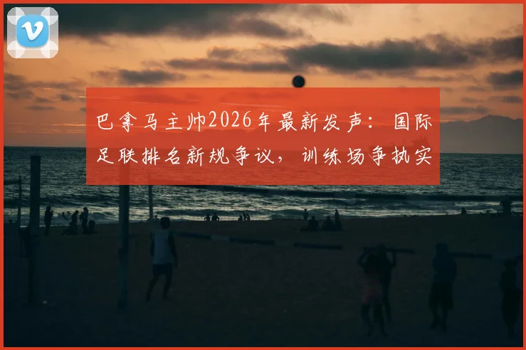 巴拿马主帅2026年最新发声：国际足联排名新规争议，训练场争执实为职业常态