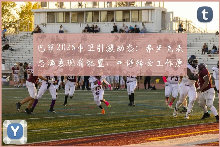 巴萨2026中卫引援动态：弗里克表态满意现有配置，叫停转会工作原因分析，附后防线人员展望