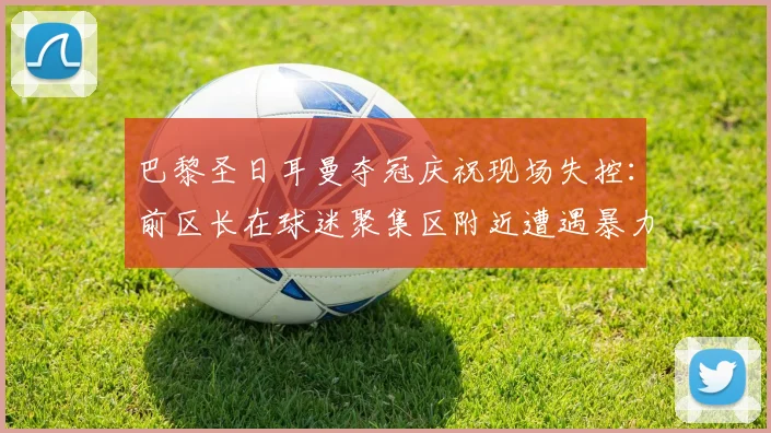 巴黎圣日耳曼夺冠庆祝现场失控：前区长在球迷聚集区附近遭遇暴力袭击，引发法国社会对足球赛事治安管理的深度担忧