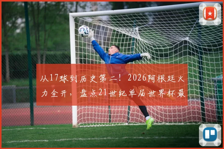 从17球到历史第二！2026阿根廷火力全开，盘点21世纪单届世界杯最强进攻球队