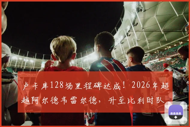 卢卡库128场里程碑达成！2026年超越阿尔德韦雷尔德，升至比利时队史出场榜第三，他离纪录还有多远？