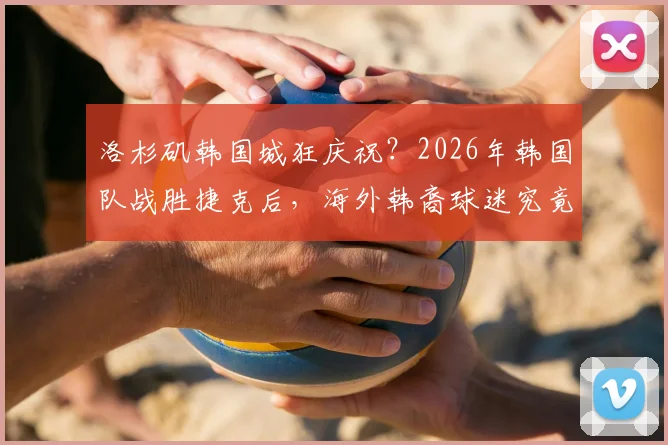 洛杉矶韩国城狂庆祝？2026年韩国队战胜捷克后，海外韩裔球迷究竟有多疯狂？