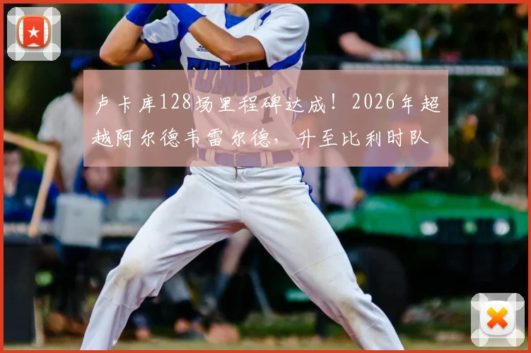 卢卡库128场里程碑达成！2026年超越阿尔德韦雷尔德，升至比利时队史出场榜第三，他离纪录还有多远？