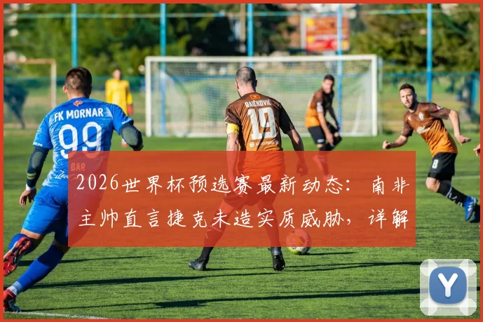2026世界杯预选赛最新动态：南非主帅直言捷克未造实质威胁，详解末轮生死战出线希望与战术应对