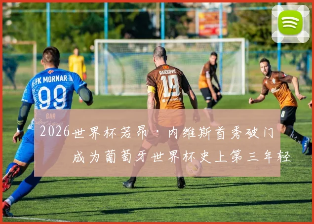 2026世界杯若昂·内维斯首秀破门：成为葡萄牙世界杯史上第三年轻的进球者，他的技术特点与未来潜力解析