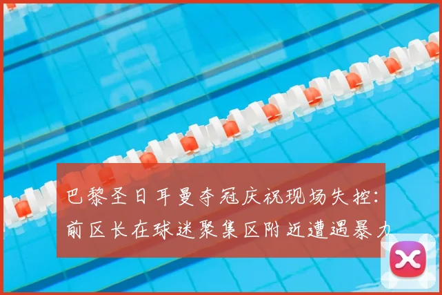 巴黎圣日耳曼夺冠庆祝现场失控:前区长在球迷聚集区附近遭遇暴力袭击,引发法国社会对足球赛事治安管理的深度担忧
