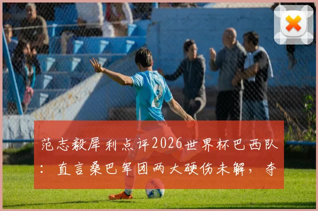范志毅犀利点评2026世界杯巴西队：直言桑巴军团两大硬伤未解，夺冠前景依旧悬乎