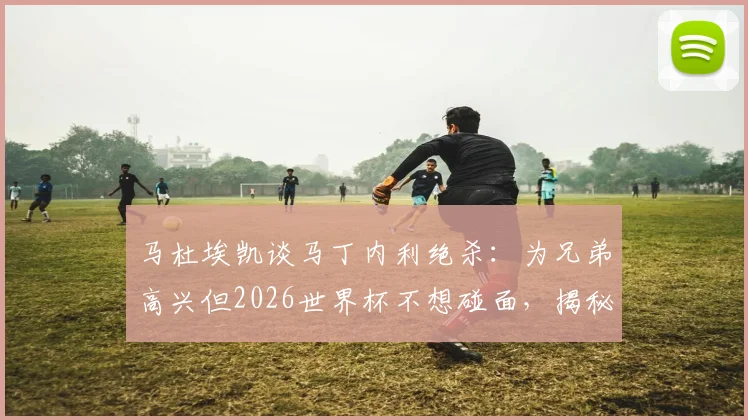 马杜埃凯谈马丁内利绝杀：为兄弟高兴但2026世界杯不想碰面，揭秘英超球星间的复杂关系