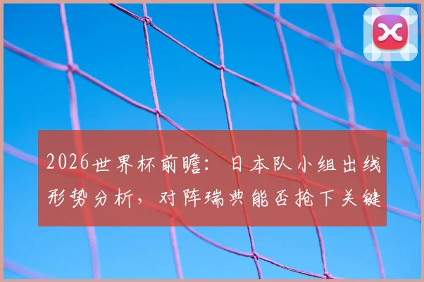 2026世界杯前瞻：日本队小组出线形势分析，对阵瑞典能否抢下关键分？