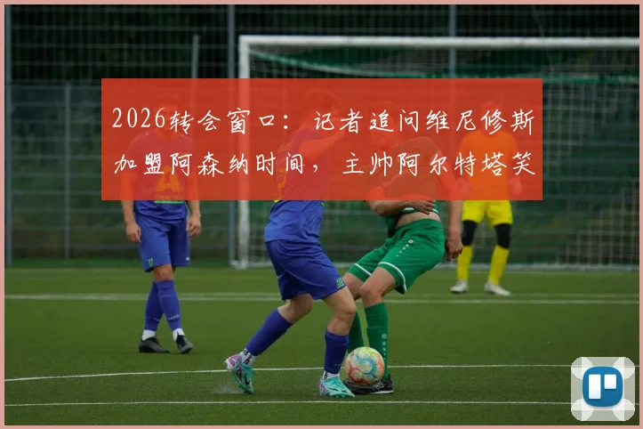 2026转会窗口：记者追问维尼修斯加盟阿森纳时间，主帅阿尔特塔笑而不语致谢离场