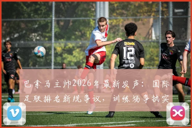 巴拿马主帅2026年最新发声：国际足联排名新规争议，训练场争执实为职业常态