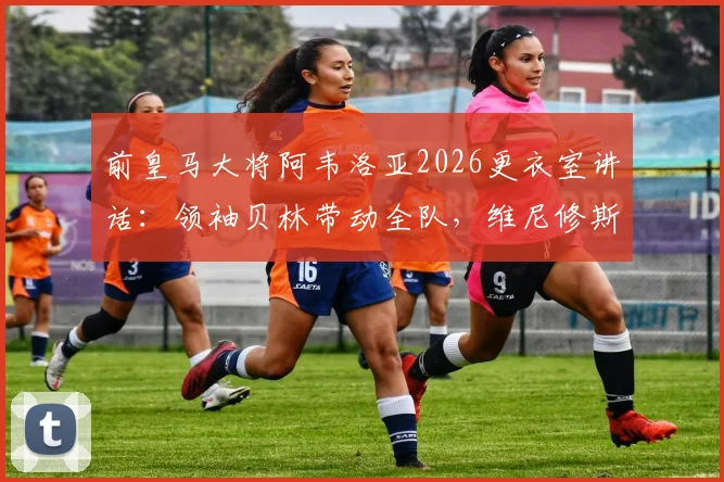 前皇马大将阿韦洛亚2026更衣室讲话：领袖贝林带动全队，维尼修斯的坚持是关键
