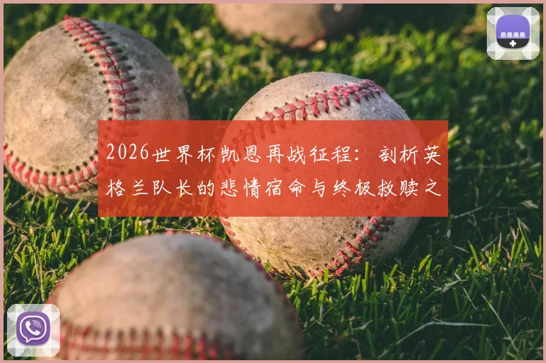 2026世界杯凯恩再战征程：剖析英格兰队长的悲情宿命与终极救赎之路