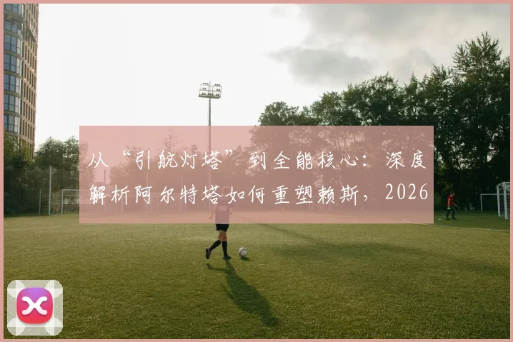 从“引航灯塔”到全能核心：深度解析阿尔特塔如何重塑赖斯，2026赛季中场蜕变全记录