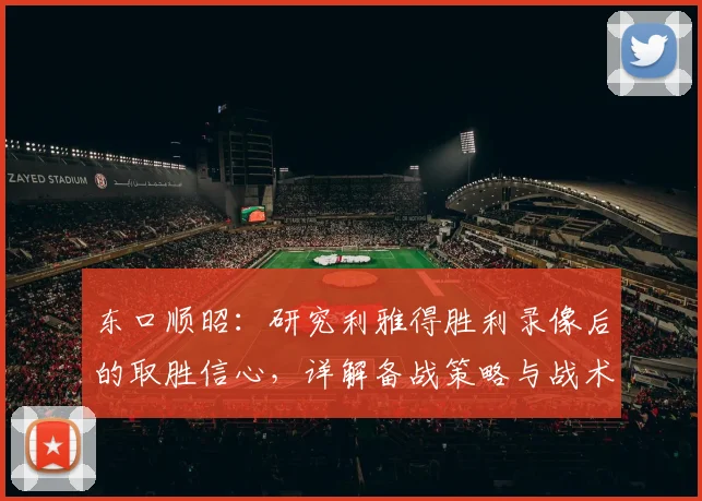 东口顺昭:研究利雅得胜利录像后的取胜信心,详解备战策略与战术分析要点